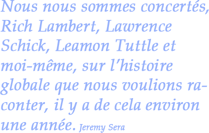 Nous nous sommes concertés, Rich Lambert, Lawrence Schick, Leamon Tuttle et moi-même, sur l’histoire globale que nous voulions raconter, il y a de cela environ une année. Jeremy Sera